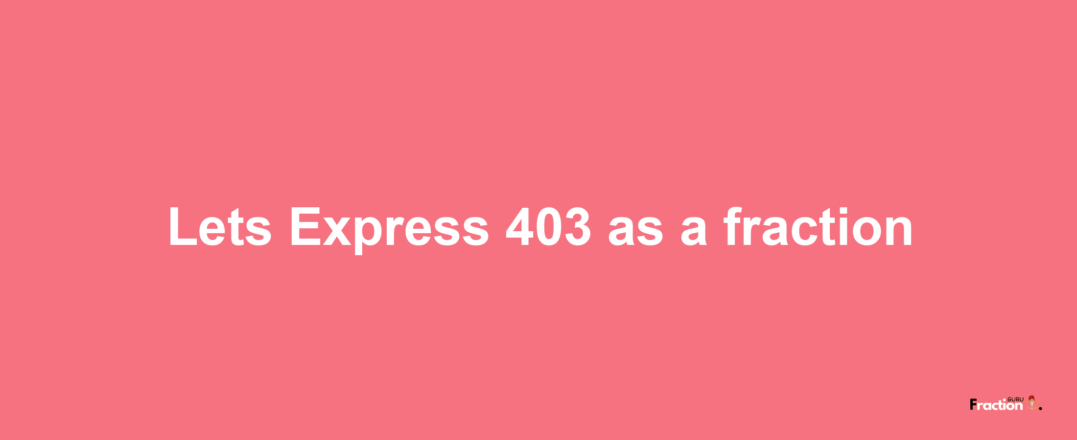 Lets Express 403 as afraction